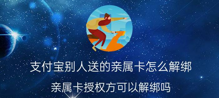 支付宝别人送的亲属卡怎么解绑 亲属卡授权方可以解绑吗？